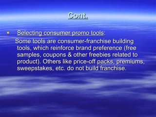 Cont. Selecting consumer promo tools : Some tools are consumer-franchise building tools, which reinforce brand preference (free samples, coupons & other freebies related to product). Others like price-off packs, premiums, sweepstakes, etc. do not build franchise.  