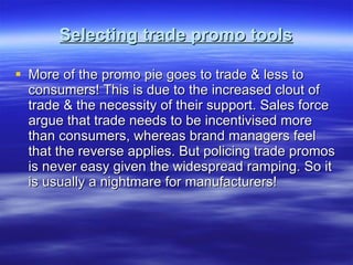 Selecting trade promo tools More of the promo pie goes to trade & less to consumers! This is due to the increased clout of trade & the necessity of their support. Sales force argue that trade needs to be incentivised more than consumers, whereas brand managers feel that the reverse applies. But policing trade promos is never easy given the widespread ramping. So it is usually a nightmare for manufacturers! 