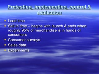 Pretesting, implementing, control & evaluation Lead time Sell-in time – begins with launch & ends when roughly 95% of merchandise is in hands of consumers Consumer surveys Sales data Experiments 