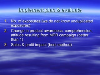 Implement plan & evaluate No. of exposures (we do not know unduplicated exposures) Change in product awareness, comprehension, attitude resulting from MPR campaign (better than 1) Sales & profit impact (best method) 