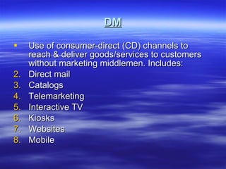 DM Use of consumer-direct (CD) channels to reach & deliver goods/services to customers without marketing middlemen. Includes: Direct mail Catalogs Telemarketing Interactive TV Kiosks Websites Mobile 