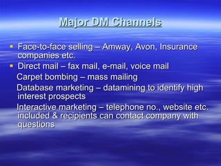 Major DM Channels Face-to-face selling – Amway, Avon, Insurance companies etc. Direct mail – fax mail, e-mail, voice mail Carpet bombing – mass mailing  Database marketing – datamining to identify high interest prospects Interactive marketing – telephone no., website etc. included & recipients can contact company with questions  