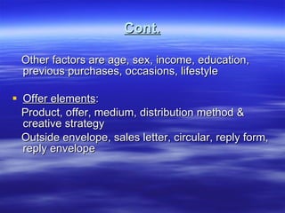 Cont. Other factors are age, sex, income, education, previous purchases, occasions, lifestyle Offer elements : Product, offer, medium, distribution method & creative strategy Outside envelope, sales letter, circular, reply form, reply envelope 
