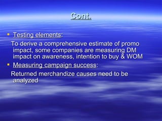 Cont. Testing elements : To derive a comprehensive estimate of promo impact, some companies are measuring DM impact on awareness, intention to buy & WOM Measuring   campaign success : Returned merchandize causes need to be analyzed 