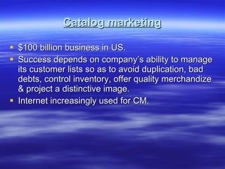 Catalog marketing $100 billion business in US.  Success depends on company’s ability to manage its customer lists so as to avoid duplication, bad debts, control inventory, offer quality merchandize & project a distinctive image. Internet increasingly used for CM. 