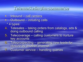 Telemarketing/m-commerce Inbound – call centers Outbound – initiating calls * 4 types: Telesales – taking orders from catalogs, ads & doing outbound calling Telecoverage – calling customers to nurture key accounts Teleprospecting – generating new leads for closure by another channel Customer service – handling queries  