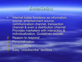 E-marketing Internet today functions as information source, entertainment source, communication channel, transaction channel & even a distribution channel. Provides marketers with interaction & individualization. Guidelines include: Reason to respond Personalization Unique offers Easy “unsubscribe” facilities 