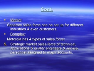 Cont. Market : Separate sales force can be set up for different industries & even customers. Complex : Motorola has 4 types of sales force: Strategic market sales force of technical, applications & quality engineers & service personnel assigned to major accounts. 