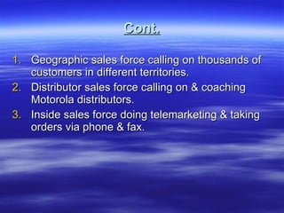 Cont. Geographic sales force calling on thousands of customers in different territories. Distributor sales force calling on & coaching Motorola distributors. Inside sales force doing telemarketing & taking orders via phone & fax. 
