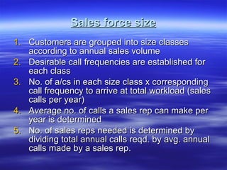 Sales force size Customers are grouped into size classes according to annual sales volume Desirable call frequencies are established for each class No. of a/cs in each size class x corresponding call frequency to arrive at total workload (sales calls per year) Average no. of calls a sales rep can make per year is determined No. of sales reps needed is determined by dividing total annual calls reqd. by avg. annual calls made by a sales rep. 