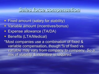 Sales force compensation Fixed amount (salary for stability) Variable amount (incentives/bonus) Expense allowance (TA/DA) Benefits (LTA/Medical) *Most companies use a combination of fixed & variable compensation, though % of fixed vs. variable may vary from company to company. So a mix of stability & incentive is required. 