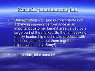Porter’s generic strategies Differentiation  – business concentrates on achieving superior performance in an important customer benefit area valued by a large part of the market. So the firm seeking quality leadership must make products with best components, put them together expertly etc. (It’s a Sony!).  Intel inside, idiot outside! 