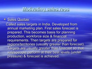 Motivating sales reps Sales Quotas : Called sales targets in India. Developed from annual marketing plan. First sales forecast is prepared. This becomes basis for planning production, workforce size & financial requirements. Then targets are prepared for regions/territories (usually greater than forecast). Targets are usually greater than forecast so that salespeople perform at their best levels (under pressure) & forecast is achieved. 