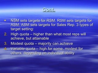 Cont. NSM sets targets for RSM. RSM sets targets for ASM. ASM sets targets for Sales Rep. 3 types of target setting: High quota – higher than what most reps will achieve, but attainable Modest quota – majority can achieve Variable quota – high for some, modest for others, depending on individual ability  