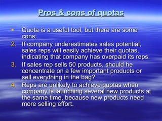 Pros & cons of quotas Quota is a useful tool, but there are some cons: If company underestimates sales potential, sales reps will easily achieve their quotas, indicating that company has overpaid its reps. If sales rep sells 50 products, should he concentrate on a few important products or sell everything in the bag? Reps are unlikely to achieve quotas when company is launching several new products at the same time, because new products need more selling effort. 