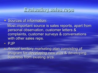 Evaluating sales reps Sources of information : Most important source is sales reports, apart from personal observation, customer letters & complaints, customer surveys & conversations with other sales reps. PJP Annual territory marketing plan consisting of program for developing new a/cs & developing business from existing a/cs. 