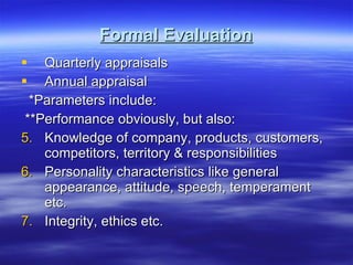 Formal Evaluation Quarterly appraisals Annual appraisal *Parameters include: **Performance obviously, but also: Knowledge of company, products, customers, competitors, territory & responsibilities Personality characteristics like general appearance, attitude, speech, temperament etc. Integrity, ethics etc. 