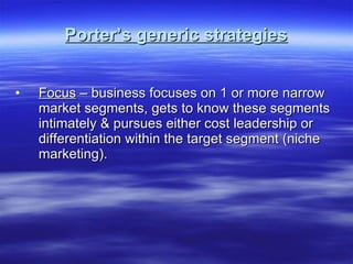 Porter’s generic strategies Focus  – business focuses on 1 or more narrow market segments, gets to know these segments intimately & pursues either cost leadership or differentiation within the target segment (niche marketing). 