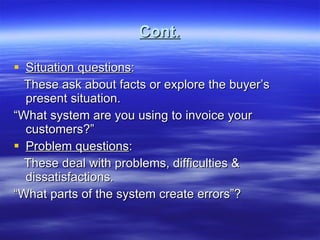 Cont. Situation questions : These ask about facts or explore the buyer’s present situation. “ What system are you using to invoice your customers?” Problem questions : These deal with problems, difficulties & dissatisfactions. “ What parts of the system create errors”? 