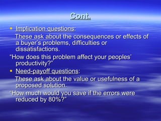 Cont. Implication questions : These ask about the consequences or effects of a buyer’s problems, difficulties or dissatisfactions. “ How does this problem affect your peoples’ productivity?” Need-payoff questions : These ask about the value or usefulness of a proposed solution. “ How much would you save if the errors were reduced by 80%?” 