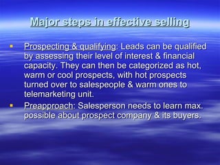 Major steps in effective selling Prospecting & qualifying : Leads can be qualified by assessing their level of interest & financial capacity. They can then be categorized as hot, warm or cool prospects, with hot prospects turned over to salespeople & warm ones to telemarketing unit. Preapproach : Salesperson needs to learn max. possible about prospect company & its buyers. 
