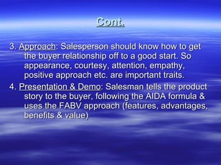 Cont. 3.  Approach : Salesperson should know how to get the buyer relationship off to a good start. So appearance, courtesy, attention, empathy, positive approach etc. are important traits. 4.  Presentation & Demo : Salesman tells the product story to the buyer, following the AIDA formula & uses the FABV approach (features, advantages, benefits & value)  