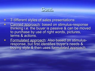 Cont. 3 different styles of sales presentations: Canned approach : based on stimulus-response thinking i.e. the buyer is passive & can be moved to purchase by use of right words, pictures, terms & actions. Formulated approach : Also based on stimulus-response, but first identifies buyer’s needs & buying style & then uses formulated approach. 