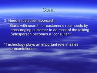 Cont. 3.  Need-satisfaction approach : Starts with search for customer’s real needs by encouraging customer to do most of the talking. Salesperson becomes a “consultant”. *Technology plays an important role in sales presentations. 