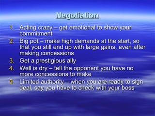 Negotiation Acting crazy – get emotional to show your commitment Big pot – make high demands at the start, so that you still end up with large gains, even after making concessions Get a prestigious ally  Well is dry – tell the opponent you have no more concessions to make Limited authority – when you are ready to sign deal, say you have to check with your boss  