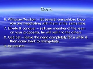 Cont. 6. Whipsaw/Auction – let several competitors know you are negotiating with them at the same time 7. Divide & conquer – sell one member of the team on your proposals, he will sell it to the others 8. Get lost – leave the nego completely for a while & then come back to renegotiate 9. Be patient 