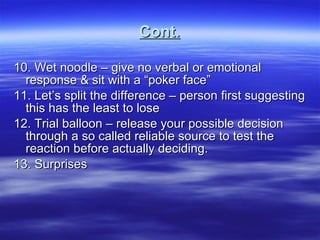 Cont. 10. Wet noodle – give no verbal or emotional response & sit with a “poker face” 11. Let’s split the difference – person first suggesting this has the least to lose 12. Trial balloon – release your possible decision through a so called reliable source to test the reaction before actually deciding. 13. Surprises  