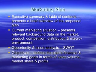 Marketing Plan Executive summary & table of contents – presents a brief overview of the proposed plan Current marketing situation – presents relevant background data on the market, product, competition, distribution & macro-environment Opportunity & issue analysis – SWOT Objectives – defines the plan’s financial & marketing goals in terms of sales volume, market share & profits 