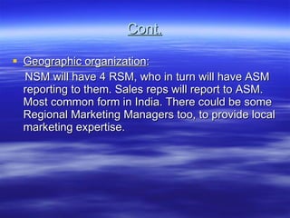 Cont. Geographic organization : NSM will have 4 RSM, who in turn will have ASM reporting to them. Sales reps will report to ASM. Most common form in India. There could be some Regional Marketing Managers too, to provide local marketing expertise. 
