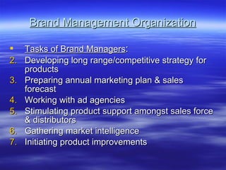 Brand Management Organization Tasks of Brand Managers : Developing long range/competitive strategy for products Preparing annual marketing plan & sales forecast Working with ad agencies Stimulating product support amongst sales force & distributors Gathering market intelligence Initiating product improvements 