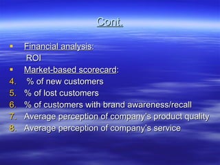 Cont. Financial analysis : ROI Market-based scorecard : % of new customers  % of lost customers % of customers with brand awareness/recall Average perception of company’s product quality Average perception of company’s service 