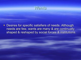 Wants Desires for specific satisfiers of needs. Although needs are few, wants are many & are continually shaped & reshaped by social forces & institutions. 