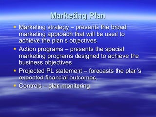 Marketing Plan Marketing strategy – presents the broad marketing approach that will be used to achieve the plan’s objectives Action programs – presents the special marketing programs designed to achieve the business objectives Projected PL statement – forecasts the plan’s expected financial outcomes Controls – plan monitoring 