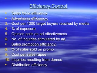 Efficiency Control Sales force efficiency Advertising efficiency:   Cost per 1000 target buyers reached by media % of exposure Opinion polls on ad effectiveness No. of inquiries stimulated by ad Sales promotion efficiency: % of sales sold on promo Cost per sales rupee Inquiries resulting from demos Distribution efficiency 