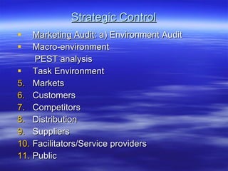 Strategic Control Marketing Audit : a) Environment Audit Macro-environment PEST analysis Task Environment Markets Customers Competitors Distribution Suppliers Facilitators/Service providers Public 