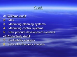 Cont. d)  Systems Audit : MIS Marketing planning systems Marketing control systems New product development systems e)  Productivity Audit : Profitability analysis Cost effectiveness analysis 