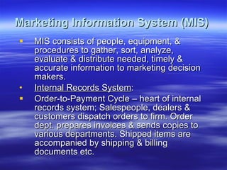 Marketing Information System (MIS)   MIS consists of people, equipment, & procedures to gather, sort, analyze, evaluate & distribute needed, timely & accurate information to marketing decision makers. Internal Records System : Order-to-Payment Cycle – heart of internal records system; Salespeople, dealers & customers dispatch orders to firm. Order dept. prepares invoices & sends copies to various departments. Shipped items are accompanied by shipping & billing documents etc.  