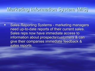 Marketing Information System (MIS) Sales Reporting Systems - marketing managers need up-to-date reports of their current sales. Sales reps now have immediate access to information about prospects/customers & can give their companies immediate feedback & sales reports. 