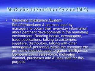 Marketing Information System (MIS) Marketing Intelligence System : Set of procedures & sources used by managers to obtain their everyday information about pertinent developments in the marketing environment. Reading books, newspapers, trade publications, talking to customers, suppliers, distributors, talking with other managers & personnel within the company etc. are some methods used to gather intelligence. Company trains sales-force, motivates channel, purchases info & uses staff for this purpose. 