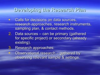Developing the Research Plan Calls for decisions on data sources, research approaches, research instruments, sampling plan, & contact methods. Data sources – can be primary (gathered for specific project) or secondary (already existing).  Research approaches: Observational research – gathered by observing relevant sample & settings.  