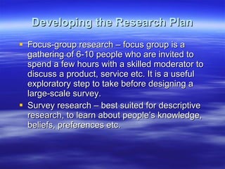 Developing the Research Plan Focus-group research – focus group is a gathering of 6-10 people who are invited to spend a few hours with a skilled moderator to discuss a product, service etc. It is a useful exploratory step to take before designing a large-scale survey. Survey research – best suited for descriptive research, to learn about people’s knowledge, beliefs, preferences etc. 