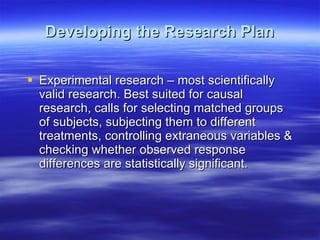 Developing the Research Plan Experimental research – most scientifically valid research. Best suited for causal research, calls for selecting matched groups of subjects, subjecting them to different treatments, controlling extraneous variables & checking whether observed response differences are statistically significant.  