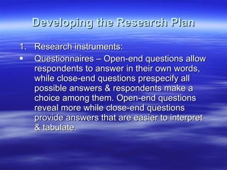 Developing the Research Plan Research instruments: Questionnaires – Open-end questions allow respondents to answer in their own words, while close-end questions prespecify all possible answers & respondents make a choice among them. Open-end questions reveal more while close-end questions provide answers that are easier to interpret & tabulate. 