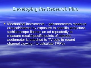 Developing the Research Plan Mechanical instruments – galvanometers measure arousal/interest by exposure to specific ad/picture, tachistoscope flashes an ad repeatedly to measure recall/specific points of interest, audiometer is attached to TV sets to record channel viewing ( to calculate TRPs). 