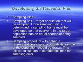 Developing the Research Plan Sampling Plan: Sampling unit – target population that will be sampled. Once sampling unit is determined, a sampling frame must be developed so that everyone in the target population has an equal chance of being sampled. Sampling procedure – to obtain a representative sample, a probability sample of the population should be drawn. This allows calculation of confidence limits for sampling error. 