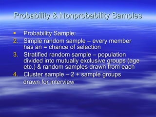 Probability & Nonprobability Samples Probability Sample: Simple random sample – every member has an = chance of selection Stratified random sample – population divided into mutually exclusive groups (age etc.) & random samples drawn from each Cluster sample – 2 + sample groups drawn for interview 
